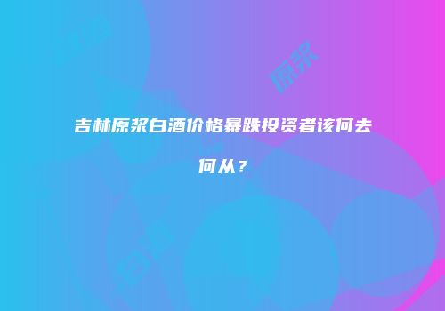 吉林原浆白酒价格暴跌投资者该何去何从？