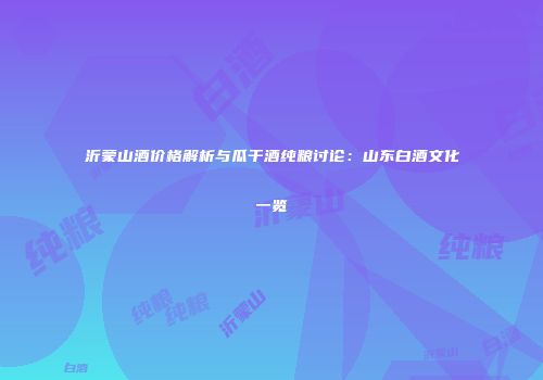 沂蒙山酒价格解析与瓜干酒纯粮讨论：山东白酒文化一览