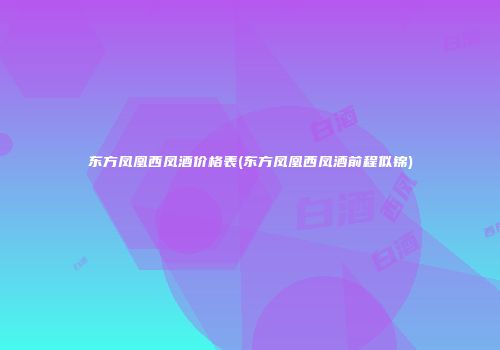 东方凤凰西凤酒价格表(东方凤凰西凤酒前程似锦)