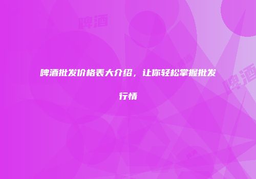啤酒批发价格表大介绍，让你轻松掌握批发行情