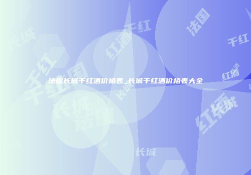 法国长城干红酒价格表_长城干红酒价格表大全
