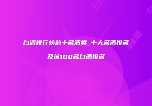 白酒排行榜前十名酒类_十大名酒排名及前100名白酒排名