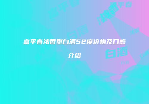 富平春浓香型白酒52度价格及口感介绍