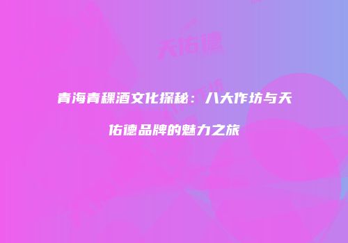 青海青稞酒文化探秘：八大作坊与天佑德品牌的魅力之旅