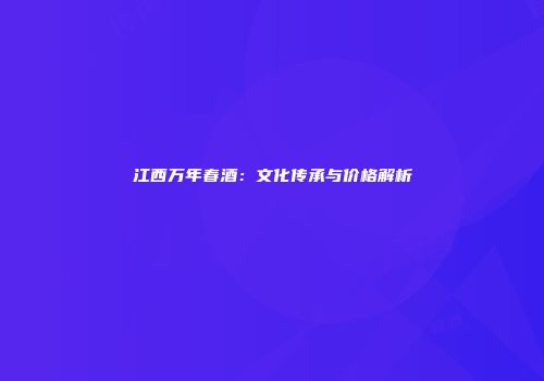 江西万年春酒：文化传承与价格解析