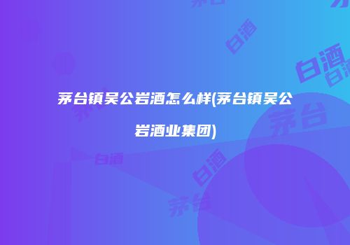 茅台镇吴公岩酒怎么样(茅台镇吴公岩酒业集团)