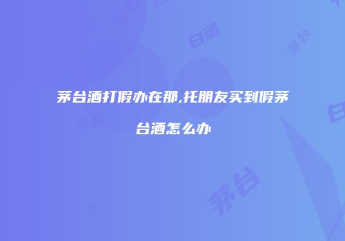 茅台酒打假办在那,托朋友买到假茅台酒怎么办