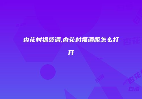 杏花村福袋酒,杏花村福酒瓶怎么打开