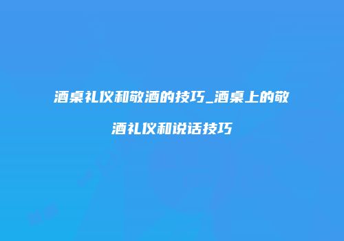 酒桌礼仪和敬酒的技巧_酒桌上的敬酒礼仪和说话技巧