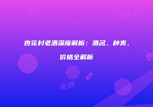 杏花村老酒深度解析：酒名、种类、价格全解析