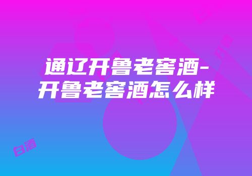 通辽开鲁老窖酒-开鲁老窖酒怎么样