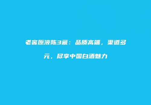 老窖原液陈3藏：品质高端，渠道多元，尽享中国白酒魅力