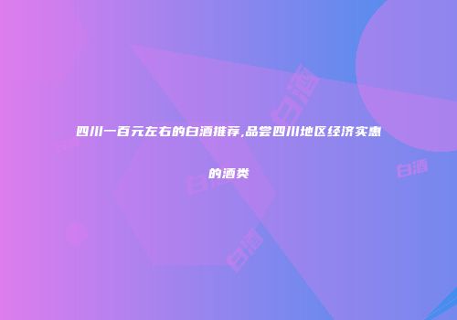 四川一百元左右的白酒推荐,品尝四川地区经济实惠的酒类
