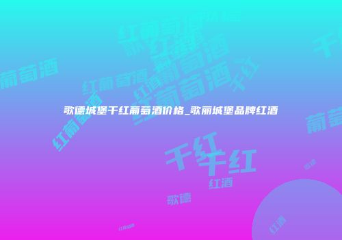歌德城堡干红葡萄酒价格_歌丽城堡品牌红酒