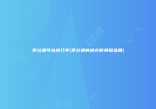 茅台酒可以放几年(茅台酒的储存时间和品质)
