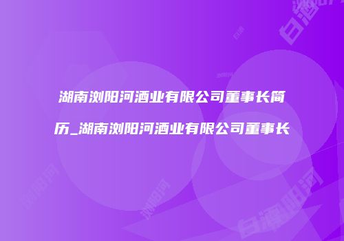 湖南浏阳河酒业有限公司董事长简历_湖南浏阳河酒业有限公司董事长