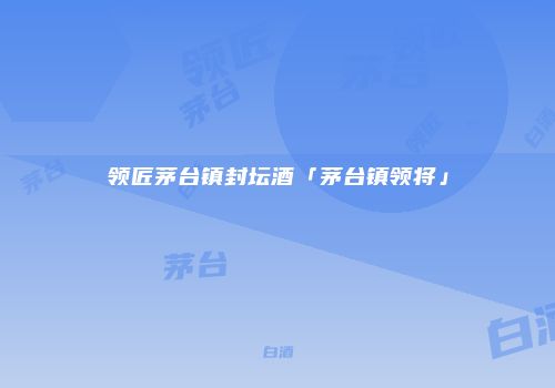 领匠茅台镇封坛酒「茅台镇领将」