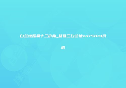白兰地路易十三价格_路易三白兰地xo750ml价格