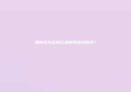 如何成为云南红酒的顶级经销商？