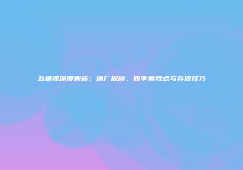 五粮液深度解析：酒厂规模、四季酒特点与存放技巧
