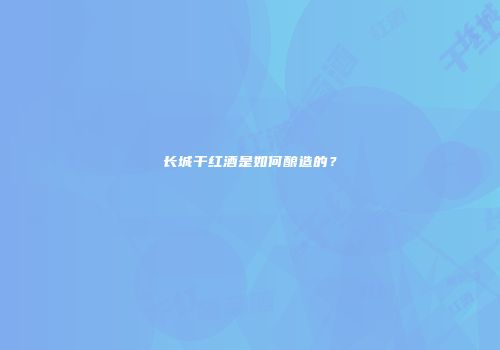 长城干红酒是如何酿造的？