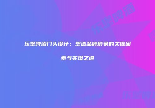 乐堡啤酒门头设计：塑造品牌形象的关键因素与实现之道