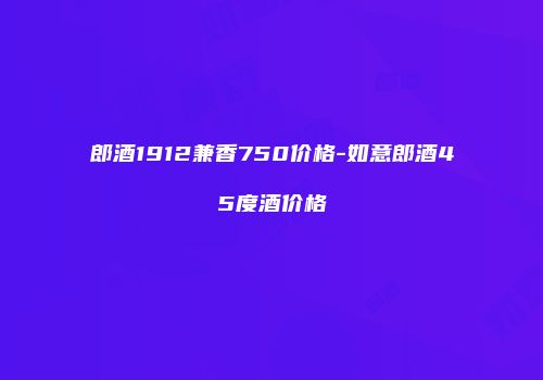 郎酒1912兼香750价格-如意郎酒45度酒价格