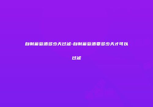 自制葡萄酒多少天过滤-自制葡萄酒要多少天才可以过滤