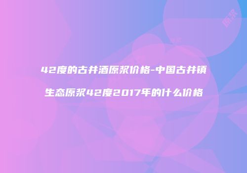 42度的古井酒原浆价格-中国古井镇生态原浆42度2017年的什么价格