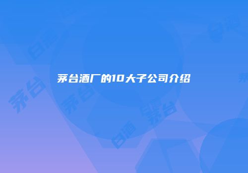 茅台酒厂的10大子公司介绍