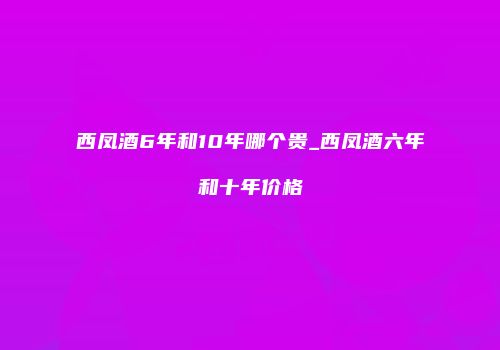 西凤酒6年和10年哪个贵_西凤酒六年和十年价格