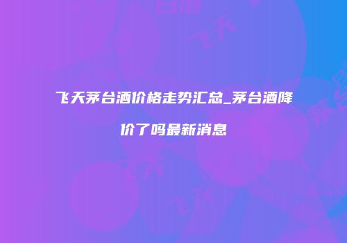 飞天茅台酒价格走势汇总_茅台酒降价了吗最新消息