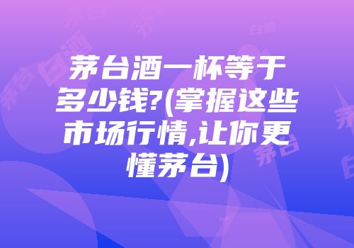 茅台酒一杯等于多少钱?(掌握这些市场行情,让你更懂茅台)