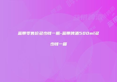 蓝带零售价多少钱一瓶-蓝带啤酒500ml多少钱一箱