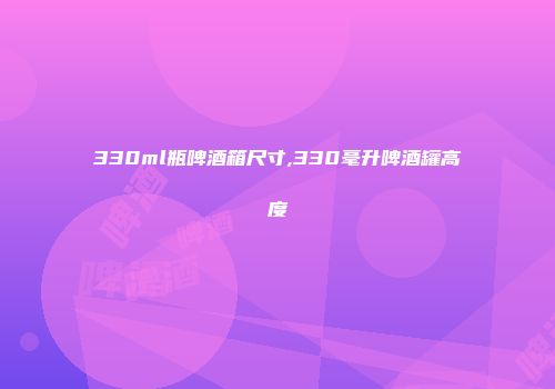 330ml瓶啤酒箱尺寸,330毫升啤酒罐高度