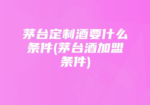 茅台定制酒要什么条件(茅台酒加盟条件)
