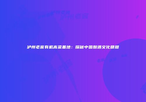 泸州老窖有机高粱基地：探秘中国酿酒文化精髓