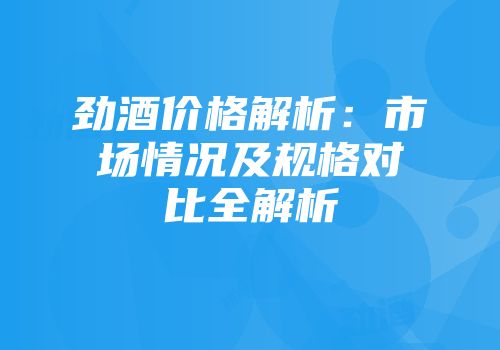 劲酒价格解析：市场情况及规格对比全解析