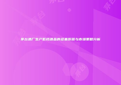 茅台酒厂生产低档酒品的多重原因与市场策略分析