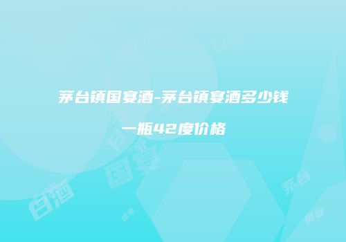 茅台镇国宴酒-茅台镇宴酒多少钱一瓶42度价格