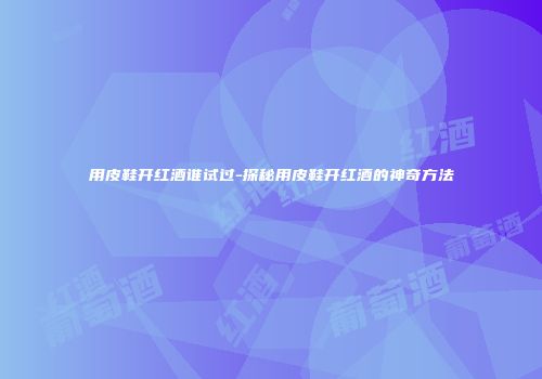 用皮鞋开红酒谁试过-探秘用皮鞋开红酒的神奇方法