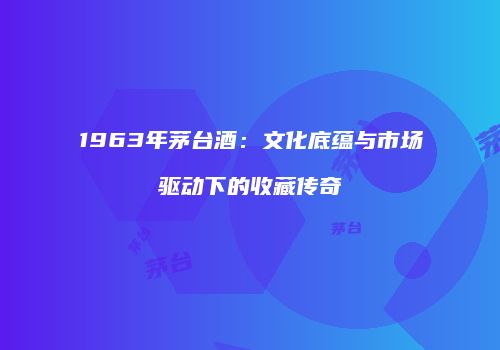 1963年茅台酒：文化底蕴与市场驱动下的收藏传奇