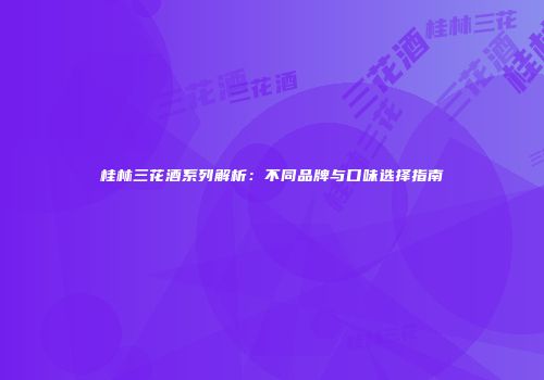 桂林三花酒系列解析：不同品牌与口味选择指南