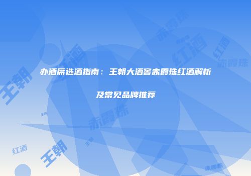 办酒席选酒指南：王朝大酒窖赤霞珠红酒解析及常见品牌推荐
