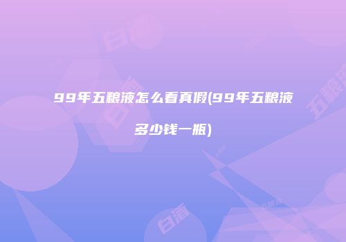 99年五粮液怎么看真假(99年五粮液多少钱一瓶)