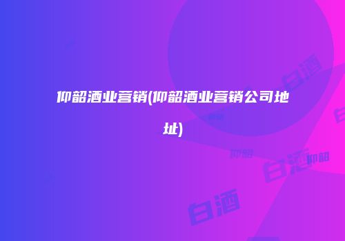 仰韶酒业营销(仰韶酒业营销公司地址)