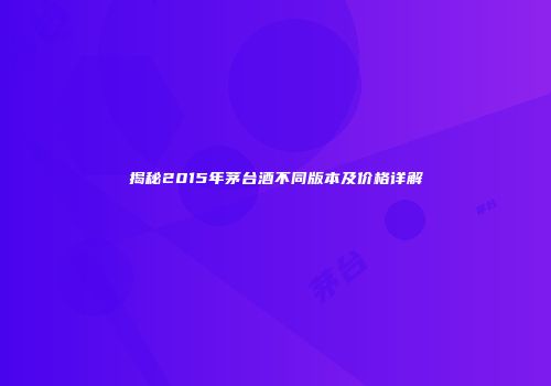 揭秘2015年茅台酒不同版本及价格详解