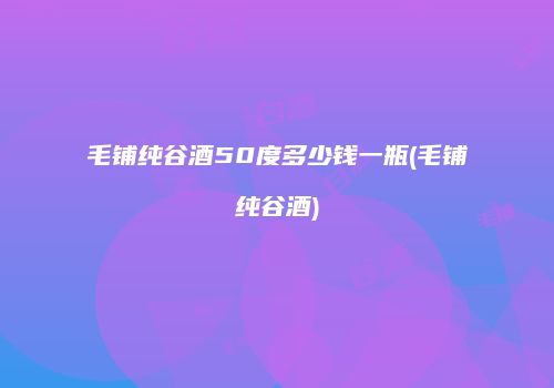 毛铺纯谷酒50度多少钱一瓶(毛铺纯谷酒)