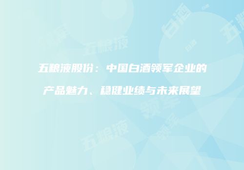 五粮液股份：中国白酒领军企业的产品魅力、稳健业绩与未来展望