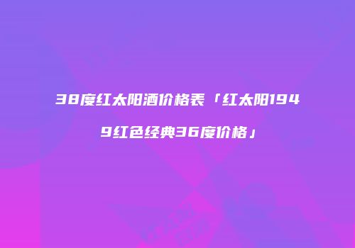 38度红太阳酒价格表「红太阳1949红色经典36度价格」